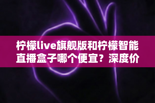 柠檬live旗舰版和柠檬智能直播盒子哪个便宜？深度价格对比与选购指南帮你省钱不踩坑