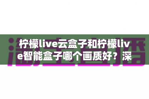柠檬live云盒子和柠檬live智能盒子哪个画质好?深度对比解析与选购全攻略 柠檬live云盒子和柠檬live智能盒子哪个画质好?深度对比解析与选购全攻略