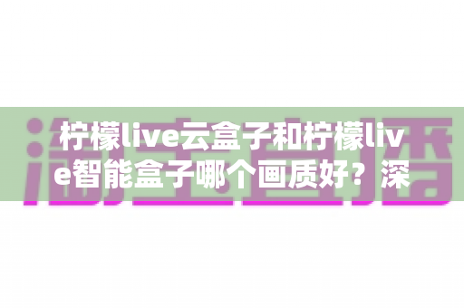 柠檬live云盒子和柠檬live智能盒子哪个画质好?深度对比解析与选购全攻略 柠檬live云盒子和柠檬live智能盒子哪个画质好?深度对比解析与选购全攻略