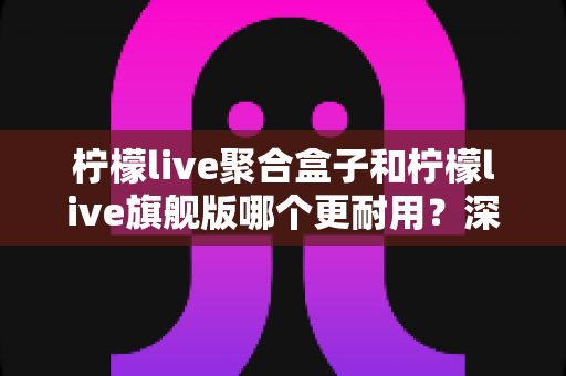 柠檬live聚合盒子和柠檬live旗舰版哪个更耐用?深度对比与选购全指南 柠檬live聚合盒子和柠檬live旗舰版哪个更耐用?深度对比与选购全指南