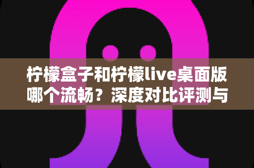 柠檬盒子和柠檬live桌面版哪个流畅？深度对比评测与流畅度优化全攻略