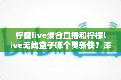 柠檬live聚合直播和柠檬live无线盒子哪个更新快？深度对比全解析，帮你选对直播观影利器