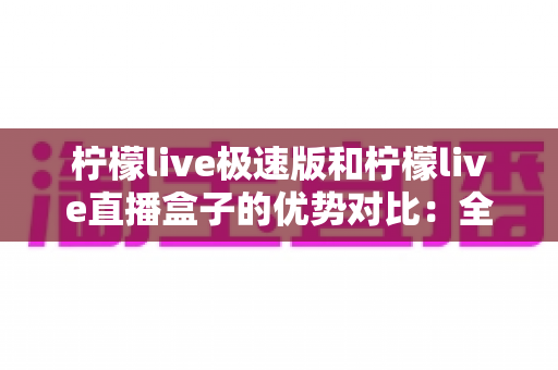 柠檬live极速版和柠檬live直播盒子的优势对比：全面解析助你选对版本