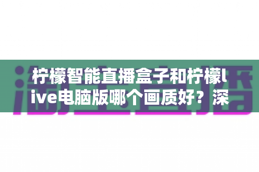 柠檬智能直播盒子和柠檬live电脑版哪个画质好？深度对比与选购全指南