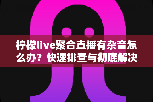 柠檬live聚合直播有杂音怎么办？快速排查与彻底解决直播杂音的完整攻略