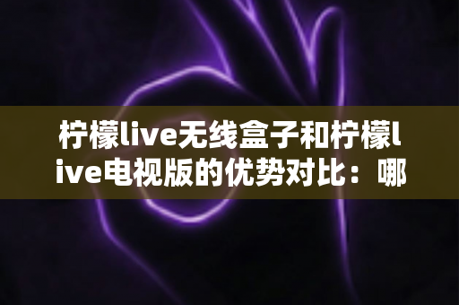 柠檬live无线盒子和柠檬live电视版的优势对比：哪一款更适合你的家庭观影需求？