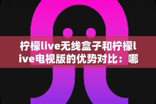 柠檬live无线盒子和柠檬live电视版的优势对比：哪一款更适合你的家庭观影需求？