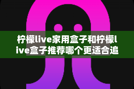 柠檬live家用盒子和柠檬live盒子推荐哪个更适合追剧?深度对比帮你选对追剧神器 柠檬live家用盒子和柠檬live盒子推荐哪个更适合追剧?深度对比帮你选对追剧神器