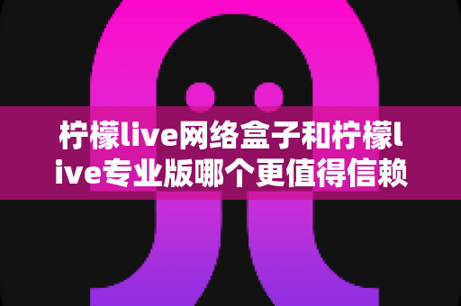 柠檬live网络盒子和柠檬live专业版哪个更值得信赖？深度对比测评帮你选出最适合的那一款