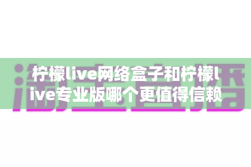 柠檬live网络盒子和柠檬live专业版哪个更值得信赖？深度对比测评帮你选出最适合的那一款