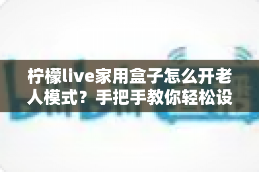 柠檬live家用盒子怎么开老人模式？手把手教你轻松设置长辈专属界面