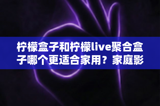 柠檬盒子和柠檬live聚合盒子哪个更适合家用？家庭影音盒子选购全攻略与深度对比指南
