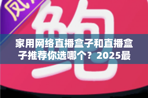 家用网络直播盒子和直播盒子推荐你选哪个?2025最新选购指南帮你一次搞懂 家用网络直播盒子和直播盒子推荐你选哪个?2025最新选购指南帮你一次搞懂