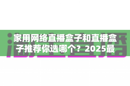 家用网络直播盒子和直播盒子推荐你选哪个?2025最新选购指南帮你一次搞懂 家用网络直播盒子和直播盒子推荐你选哪个?2025最新选购指南帮你一次搞懂