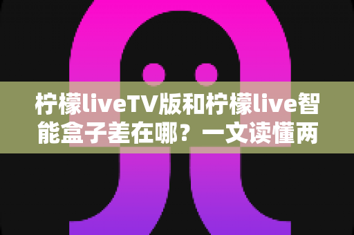 柠檬liveTV版和柠檬live智能盒子差在哪?一文读懂两者核心区别与选购指南 柠檬liveTV版和柠檬live智能盒子差在哪?一文读懂两者核心区别与选购指南