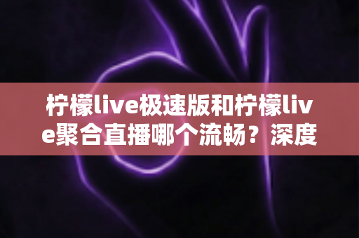 柠檬live极速版和柠檬live聚合直播哪个流畅？深度对比测评帮你选对版本