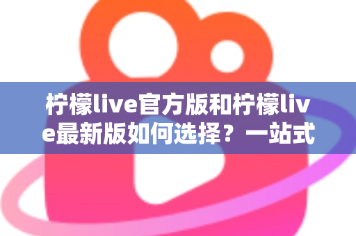 柠檬live官方版和柠檬live最新版如何选择?一站式版本解析与实用避坑指南 柠檬live官方版和柠檬live最新版如何选择?一站式版本解析与实用避坑指南