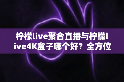 柠檬live聚合直播与柠檬live4K盒子哪个好？全方位对比解析，帮你找到最适合的观影方案