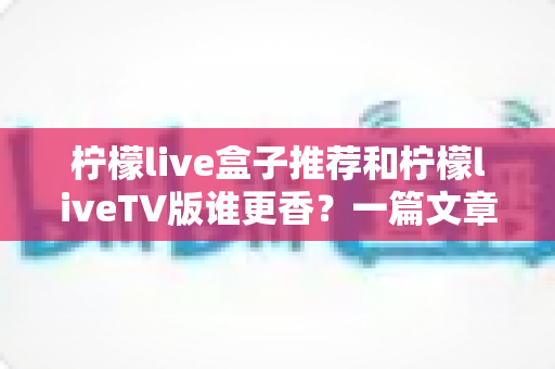 柠檬live盒子推荐和柠檬liveTV版谁更香?一篇文章帮你彻底搞懂两大版本怎么选 柠檬live盒子推荐和柠檬liveTV版谁更香?一篇文章帮你彻底搞懂两大版本怎么选