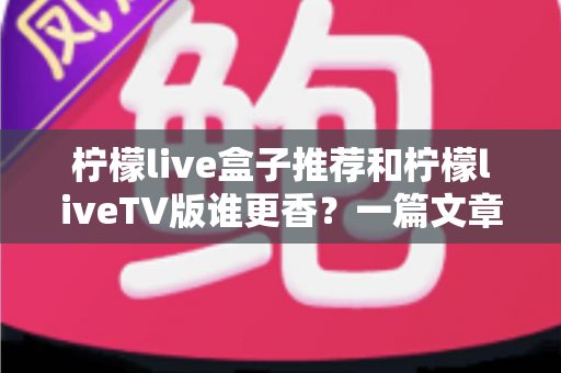 柠檬live盒子推荐和柠檬liveTV版谁更香?一篇文章帮你彻底搞懂两大版本怎么选 柠檬live盒子推荐和柠檬liveTV版谁更香?一篇文章帮你彻底搞懂两大版本怎么选