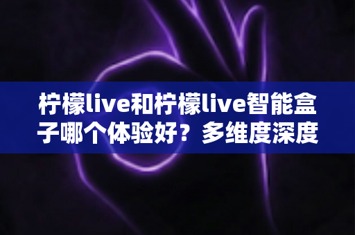 柠檬live和柠檬live智能盒子哪个体验好?多维度深度对比帮你选对不选贵 柠檬live和柠檬live智能盒子哪个体验好?多维度深度对比帮你选对不选贵