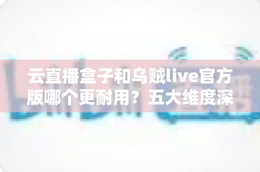 云直播盒子和乌贼live官方版哪个更耐用？五大维度深度对比，帮你选出更省心耐用的直播方案