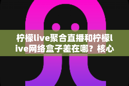 柠檬live聚合直播和柠檬live网络盒子差在哪?核心区别、优缺点与选购指南一次讲清 柠檬live聚合直播和柠檬live网络盒子差在哪?核心区别、优缺点与选购指南一次讲清