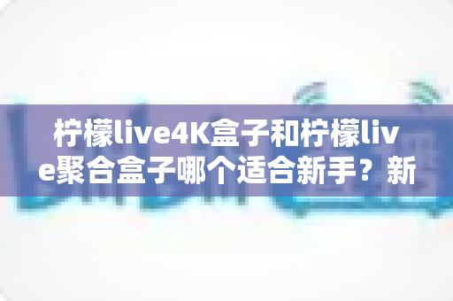 柠檬live4K盒子和柠檬live聚合盒子哪个适合新手？新手选购指南与全面对比解析