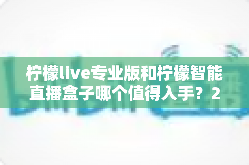 柠檬live专业版和柠檬智能直播盒子哪个值得入手？2025年直播设备选购全攻略帮你避坑