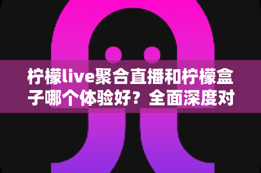 柠檬live聚合直播和柠檬盒子哪个体验好？全面深度对比评测助你找到最适合的观影利器