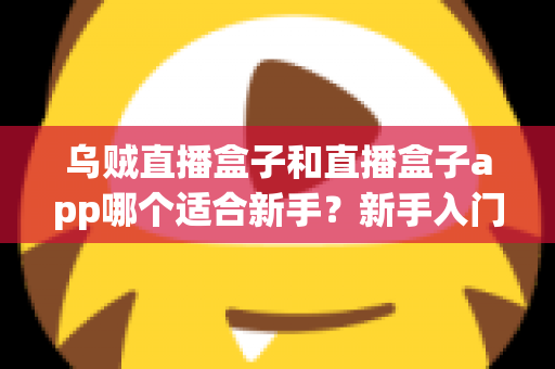 乌贼直播盒子和直播盒子app哪个适合新手?新手入门全攻略与深度对比解析 乌贼直播盒子和直播盒子app哪个适合新手?新手入门全攻略与深度对比解析