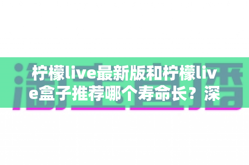 柠檬live最新版和柠檬live盒子推荐哪个寿命长？深度对比全解析，帮你选得更放心