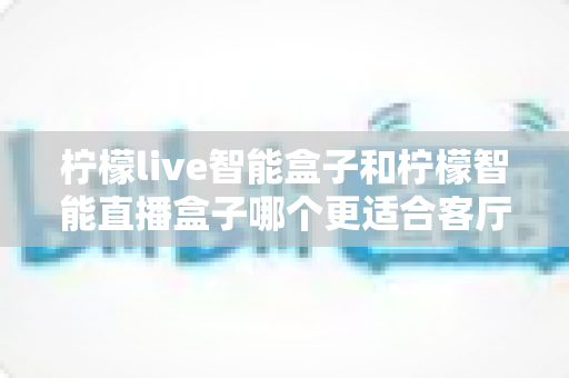柠檬live智能盒子和柠檬智能直播盒子哪个更适合客厅?一文读懂客厅观影设备的最佳选择 柠檬live智能盒子和柠檬智能直播盒子哪个更适合客厅?一文读懂客厅观影设备的最佳选择