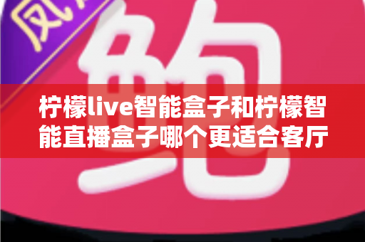 柠檬live智能盒子和柠檬智能直播盒子哪个更适合客厅？一文读懂客厅观影设备的最佳选择