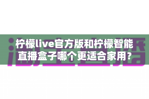 柠檬live官方版和柠檬智能直播盒子哪个更适合家用?——深度对比评测助你轻松选出理想的家庭直播娱乐方案 柠檬live官方版和柠檬智能直播盒子哪个更适合家用?——深度对比评测助你轻松选出理想的家庭直播娱乐方案