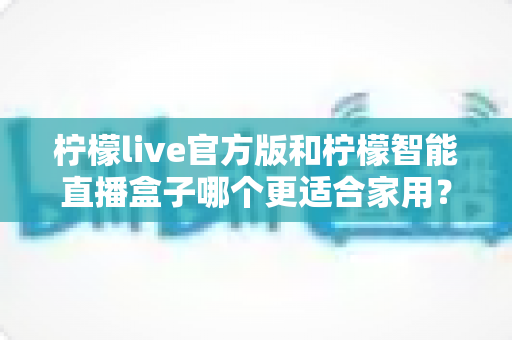 柠檬live官方版和柠檬智能直播盒子哪个更适合家用？——深度对比评测助你轻松选出理想的家庭直播娱乐方案