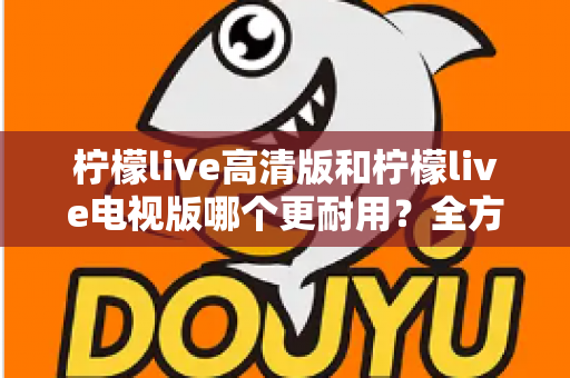 柠檬live高清版和柠檬live电视版哪个更耐用?全方位深度对比解析,帮你选对不选贵 柠檬live高清版和柠檬live电视版哪个更耐用?全方位深度对比解析,帮你选对不选贵
