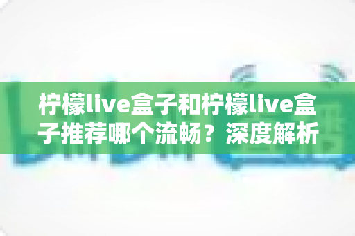 柠檬live盒子和柠檬live盒子推荐哪个流畅？深度解析流畅度差异与实用优化指南