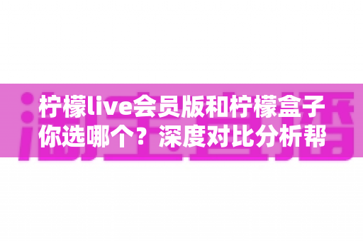 柠檬live会员版和柠檬盒子你选哪个？深度对比分析帮你找到最适合的追剧利器