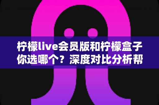柠檬live会员版和柠檬盒子你选哪个？深度对比分析帮你找到最适合的追剧利器