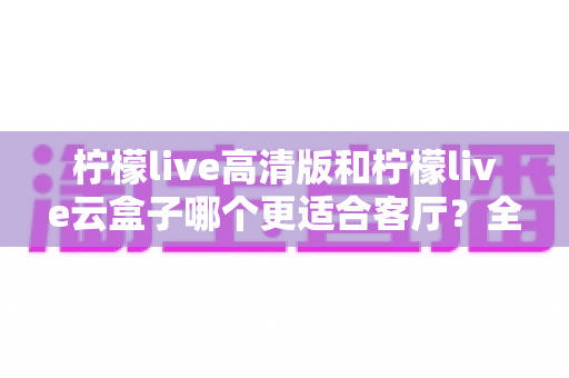 柠檬live高清版和柠檬live云盒子哪个更适合客厅？全面对比解析帮你选对家庭影音方案
