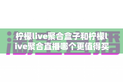 柠檬live聚合盒子和柠檬live聚合直播哪个更值得买？一篇讲透两种方案差异的选购指南