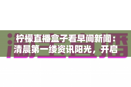 柠檬直播盒子看早间新闻:清晨第一缕资讯阳光,开启高效美好一天 柠檬直播盒子看早间新闻:清晨第一缕资讯阳光,开启高效美好一天