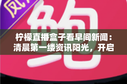 柠檬直播盒子看早间新闻：清晨第一缕资讯阳光，开启高效美好一天