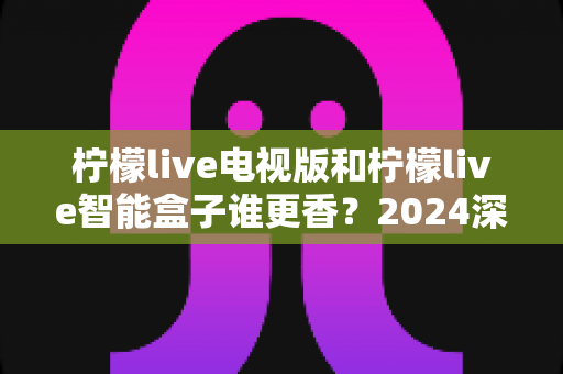 柠檬live电视版和柠檬live智能盒子谁更香？2024深度对比测评，看完不踩坑