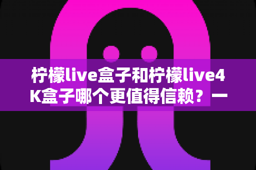 柠檬live盒子和柠檬live4K盒子哪个更值得信赖?一文看懂两款电视盒子的真实差距与选购指南 柠檬live盒子和柠檬live4K盒子哪个更值得信赖?一文看懂两款电视盒子的真实差距与选购指南