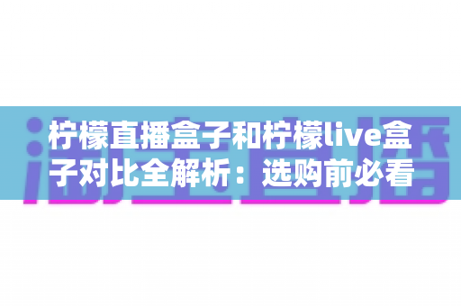 柠檬直播盒子和柠檬live盒子对比全解析:选购前必看的深度评测指南 柠檬直播盒子和柠檬live盒子对比全解析:选购前必看的深度评测指南
