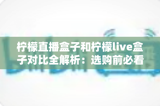 柠檬直播盒子和柠檬live盒子对比全解析：选购前必看的深度评测指南