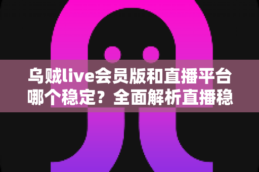 乌贼live会员版和直播平台哪个稳定？全面解析直播稳定性与安全选择指南