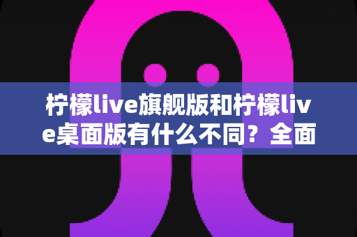 柠檬live旗舰版和柠檬live桌面版有什么不同?全面对比解析帮你选对版本 柠檬live旗舰版和柠檬live桌面版有什么不同?全面对比解析帮你选对版本